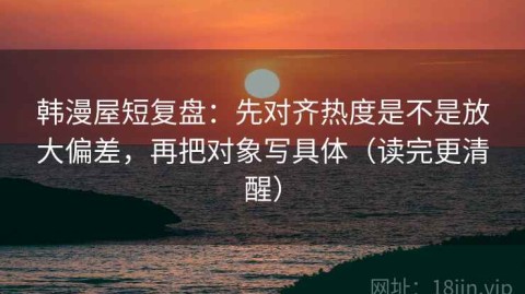 韩漫屋短复盘：先对齐热度是不是放大偏差，再把对象写具体（读完更清醒）