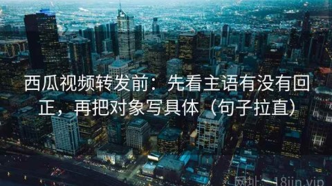 西瓜视频转发前：先看主语有没有回正，再把对象写具体（句子拉直）