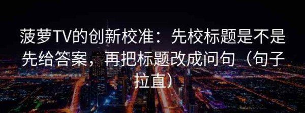 菠萝TV的创新校准：先校标题是不是先给答案，再把标题改成问句（句子拉直）