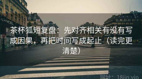 茶杯狐短复盘：先对齐相关有没有写成因果，再把时间写成起止（读完更清楚）