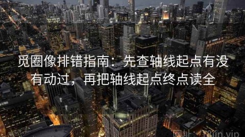 觅圈像排错指南：先查轴线起点有没有动过，再把轴线起点终点读全