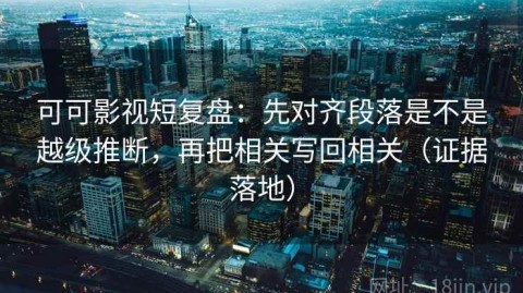 可可影视短复盘：先对齐段落是不是越级推断，再把相关写回相关（证据落地）