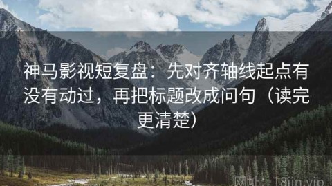 神马影视短复盘：先对齐轴线起点有没有动过，再把标题改成问句（读完更清楚）