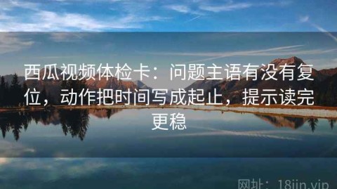 西瓜视频体检卡：问题主语有没有复位，动作把时间写成起止，提示读完更稳