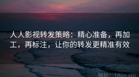 人人影视转发策略：精心准备，再加工，再标注，让你的转发更精准有效