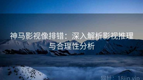 神马影视像排错：深入解析影视推理与合理性分析