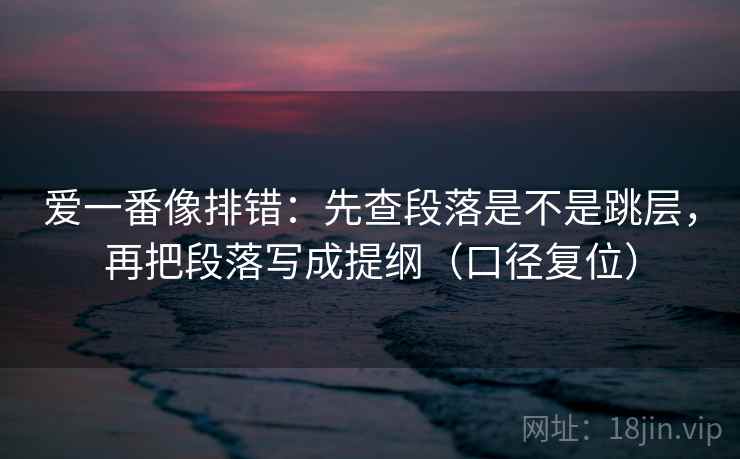 爱一番像排错：先查段落是不是跳层，再把段落写成提纲（口径复位）