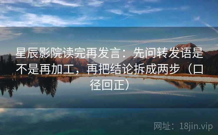 星辰影院读完再发言：先问转发语是不是再加工，再把结论拆成两步（口径回正）