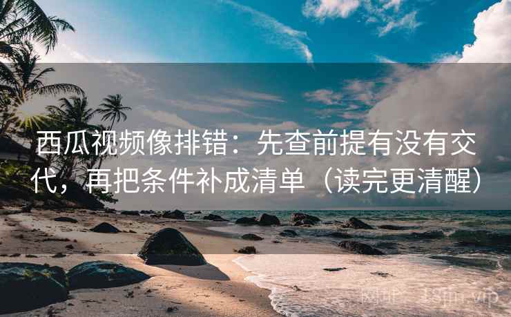 西瓜视频像排错：先查前提有没有交代，再把条件补成清单（读完更清醒）