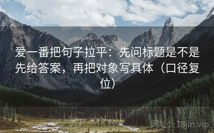 爱一番把句子拉平：先问标题是不是先给答案，再把对象写具体（口径复位）