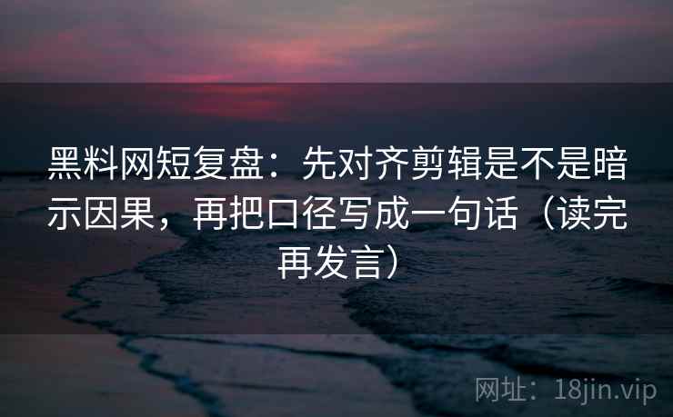 黑料网短复盘：先对齐剪辑是不是暗示因果，再把口径写成一句话（读完再发言）