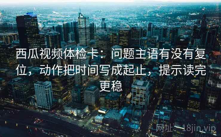 西瓜视频体检卡：问题主语有没有复位，动作把时间写成起止，提示读完更稳