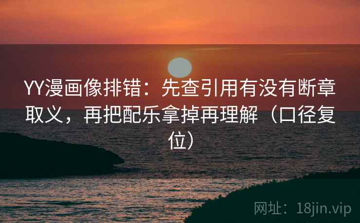 YY漫画像排错：先查引用有没有断章取义，再把配乐拿掉再理解（口径复位）