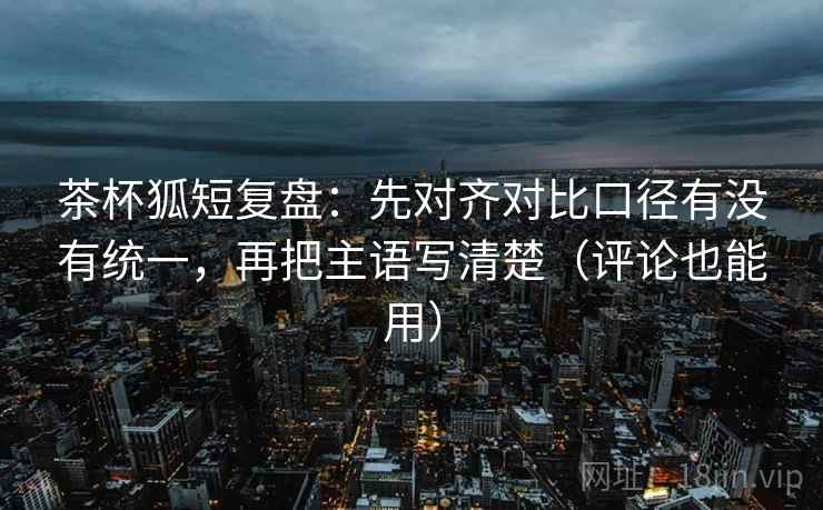 茶杯狐短复盘：先对齐对比口径有没有统一，再把主语写清楚（评论也能用）