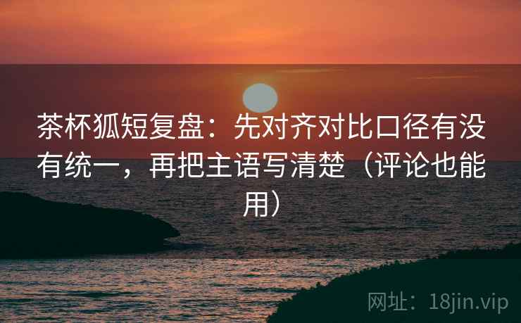 茶杯狐短复盘：先对齐对比口径有没有统一，再把主语写清楚（评论也能用）