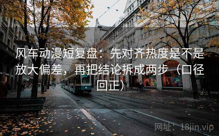 风车动漫短复盘：先对齐热度是不是放大偏差，再把结论拆成两步（口径回正）