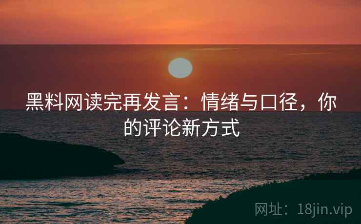 黑料网读完再发言：情绪与口径，你的评论新方式