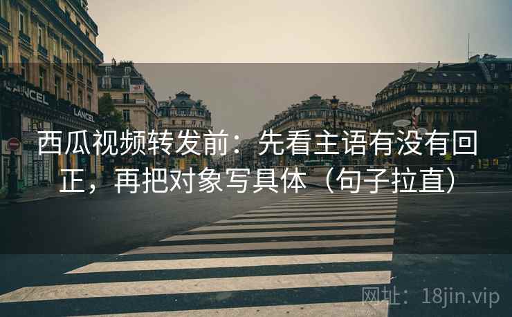 西瓜视频转发前：先看主语有没有回正，再把对象写具体（句子拉直）