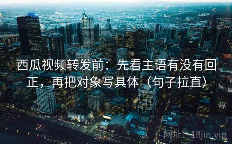 西瓜视频转发前：先看主语有没有回正，再把对象写具体（句子拉直）