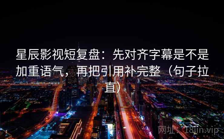 星辰影视短复盘：先对齐字幕是不是加重语气，再把引用补完整（句子拉直）