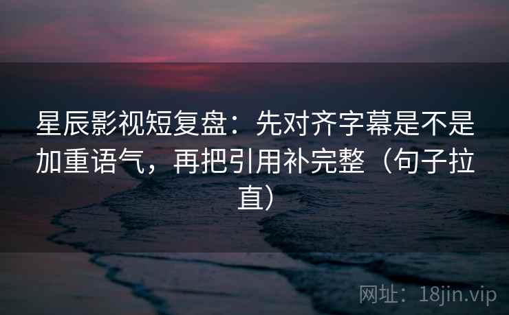 星辰影视短复盘：先对齐字幕是不是加重语气，再把引用补完整（句子拉直）