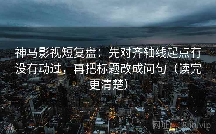神马影视短复盘：先对齐轴线起点有没有动过，再把标题改成问句（读完更清楚）