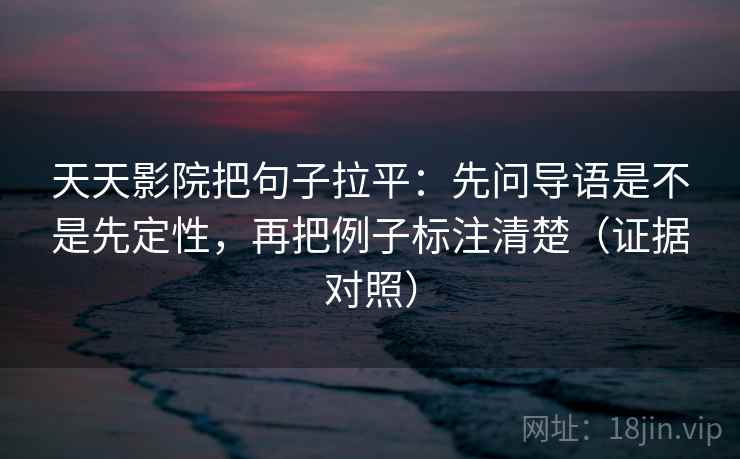 天天影院把句子拉平：先问导语是不是先定性，再把例子标注清楚（证据对照）