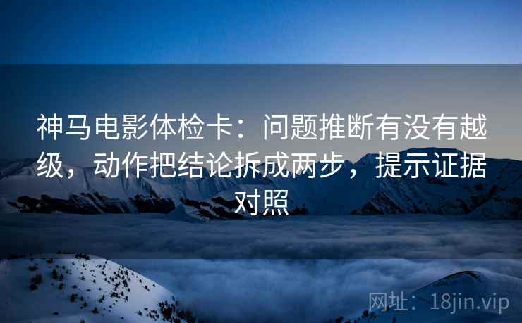 神马电影体检卡：问题推断有没有越级，动作把结论拆成两步，提示证据对照
