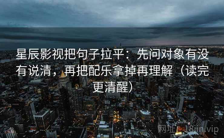 星辰影视把句子拉平：先问对象有没有说清，再把配乐拿掉再理解（读完更清醒）