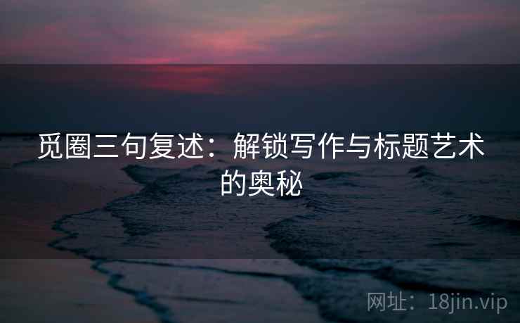 觅圈三句复述：解锁写作与标题艺术的奥秘