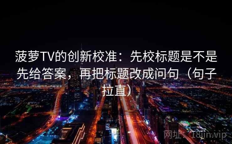 菠萝TV的创新校准：先校标题是不是先给答案，再把标题改成问句（句子拉直）