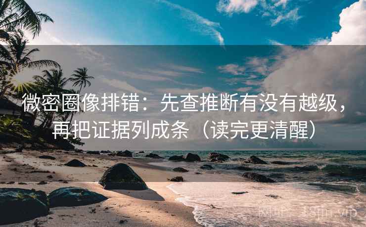 微密圈像排错：先查推断有没有越级，再把证据列成条（读完更清醒）