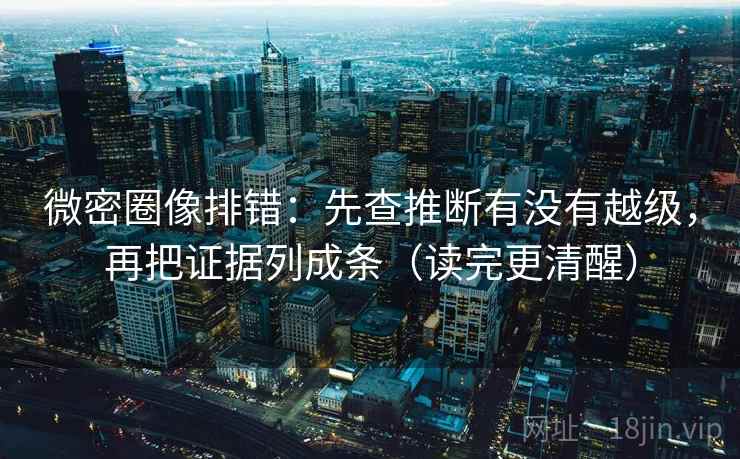 微密圈像排错：先查推断有没有越级，再把证据列成条（读完更清醒）