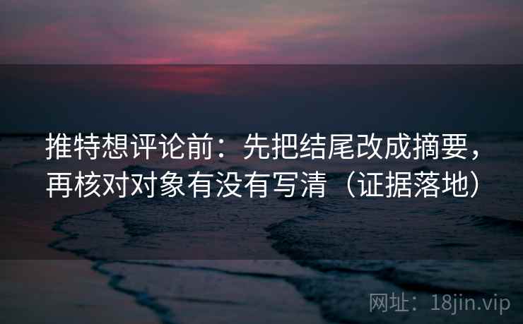 推特想评论前：先把结尾改成摘要，再核对对象有没有写清（证据落地）
