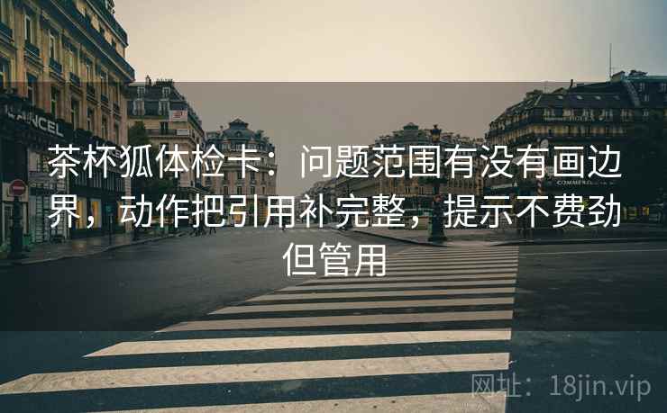 茶杯狐体检卡：问题范围有没有画边界，动作把引用补完整，提示不费劲但管用
