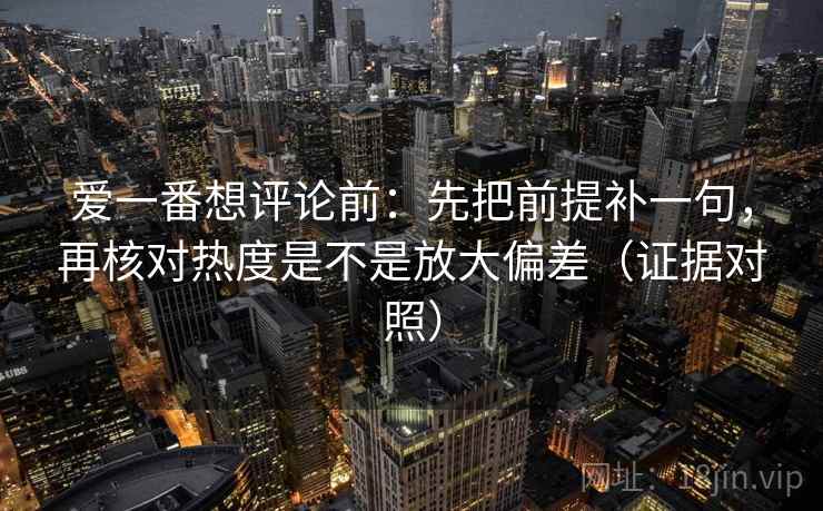 爱一番想评论前：先把前提补一句，再核对热度是不是放大偏差（证据对照）
