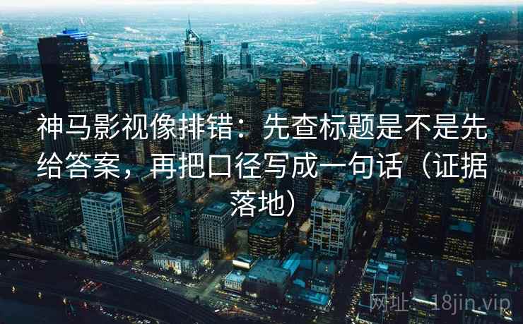 神马影视像排错：先查标题是不是先给答案，再把口径写成一句话（证据落地）