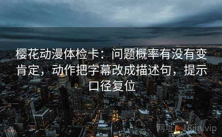 樱花动漫体检卡:问题概率有没有变肯定,动作把字幕改成描述句,提示口径复位 樱花动漫体检卡:问题概率有没有变肯定,动作把字幕改成描述句,提示口径复位