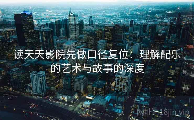 读天天影院先做口径复位:理解配乐的艺术与故事的深度 读天天影院先做口径复位:理解配乐的艺术与故事的深度