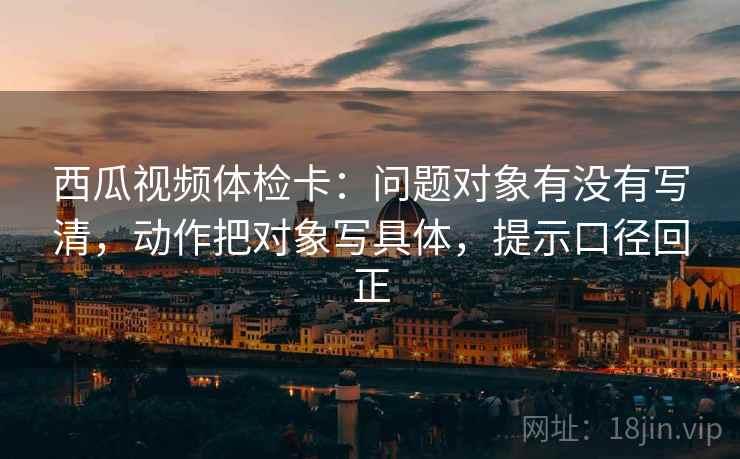 西瓜视频体检卡:问题对象有没有写清,动作把对象写具体,提示口径回正 西瓜视频体检卡:问题对象有没有写清,动作把对象写具体,提示口径回正