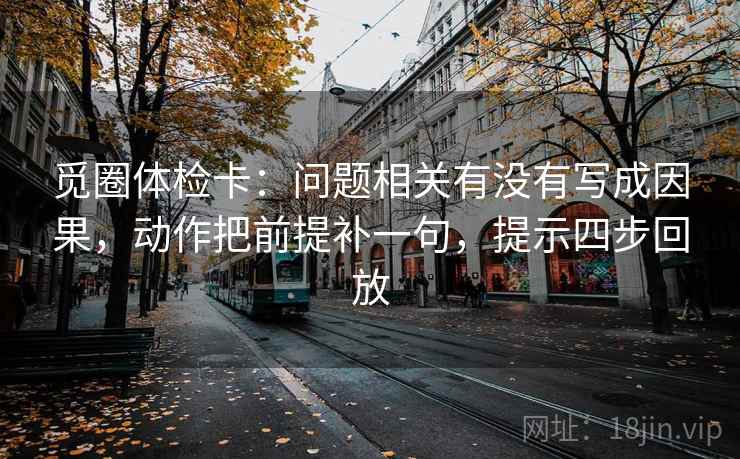觅圈体检卡:问题相关有没有写成因果,动作把前提补一句,提示四步回放 觅圈体检卡:问题相关有没有写成因果,动作把前提补一句,提示四步回放