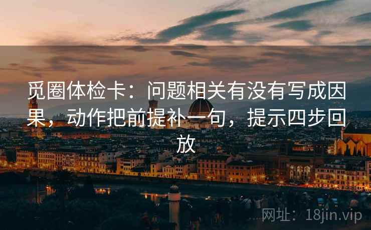 觅圈体检卡:问题相关有没有写成因果,动作把前提补一句,提示四步回放 觅圈体检卡:问题相关有没有写成因果,动作把前提补一句,提示四步回放