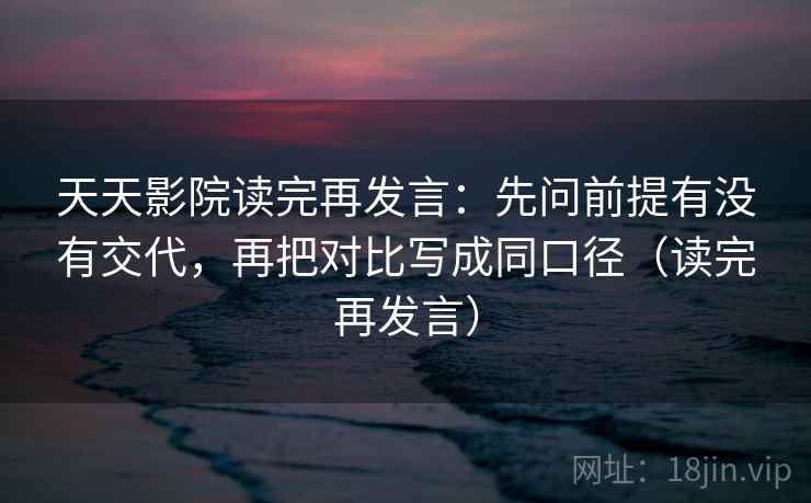 天天影院读完再发言:先问前提有没有交代,再把对比写成同口径(读完再发言) 天天影院读完再发言:先问前提有没有交代,再把对比写成同口径(读完再发言)